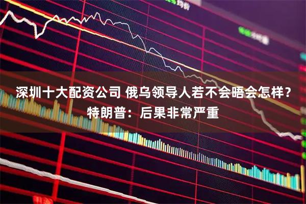深圳十大配资公司 俄乌领导人若不会晤会怎样？特朗普：后果非常严重