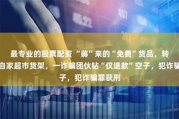 最专业的股票配资 “薅”来的“免费”货品，转身上了自家超市货架，一诈骗团伙钻“仅退款”空子，犯诈骗罪获刑