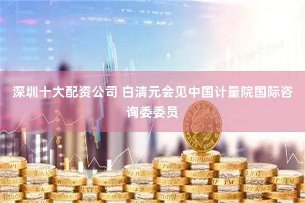 深圳十大配资公司 白清元会见中国计量院国际咨询委委员