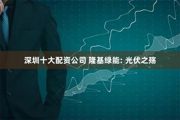深圳十大配资公司 隆基绿能: 光伏之殇