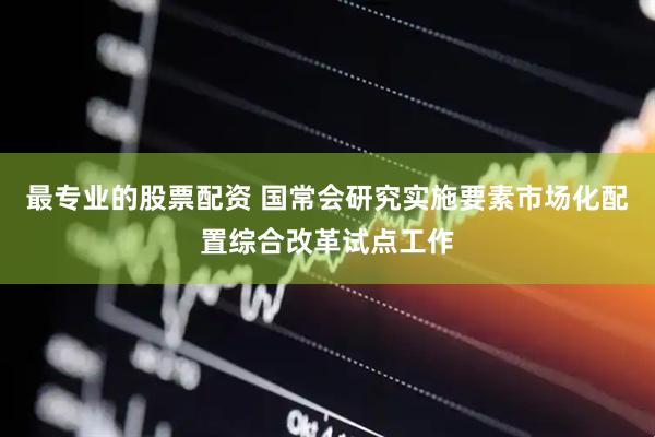 最专业的股票配资 国常会研究实施要素市场化配置综合改革试点工作