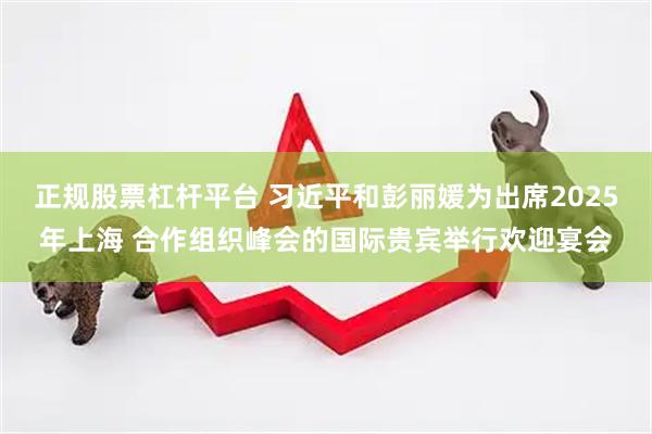 正规股票杠杆平台 习近平和彭丽媛为出席2025年上海 合作组织峰会的国际贵宾举行欢迎宴会