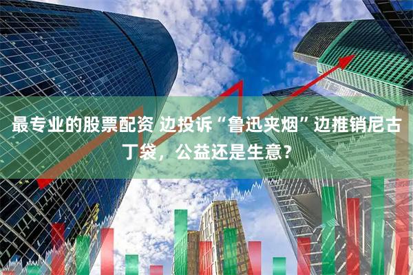 最专业的股票配资 边投诉“鲁迅夹烟”边推销尼古丁袋，公益还是生意？