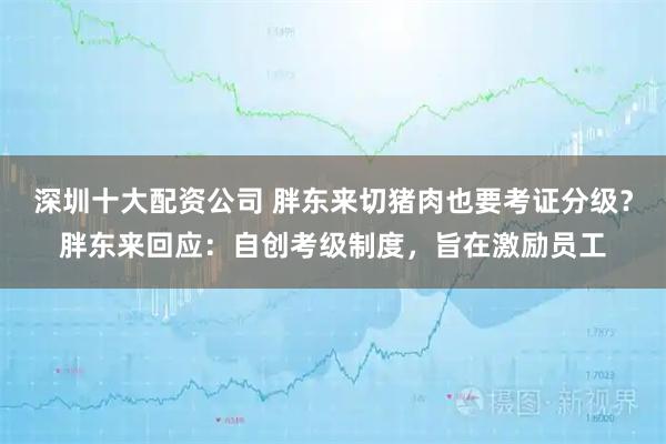 深圳十大配资公司 胖东来切猪肉也要考证分级？胖东来回应：自创考级制度，旨在激励员工