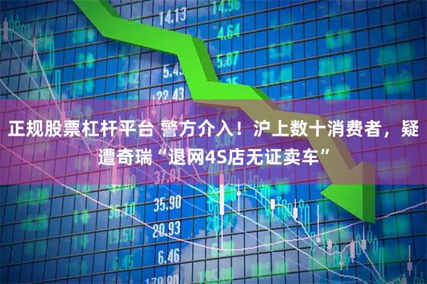 正规股票杠杆平台 警方介入！沪上数十消费者，疑遭奇瑞“退网4S店无证卖车”