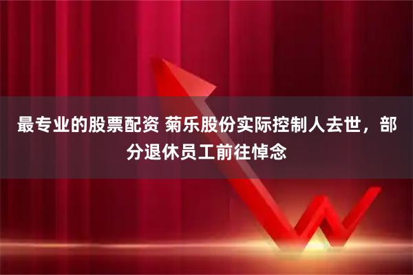 最专业的股票配资 菊乐股份实际控制人去世，部分退休员工前往悼念