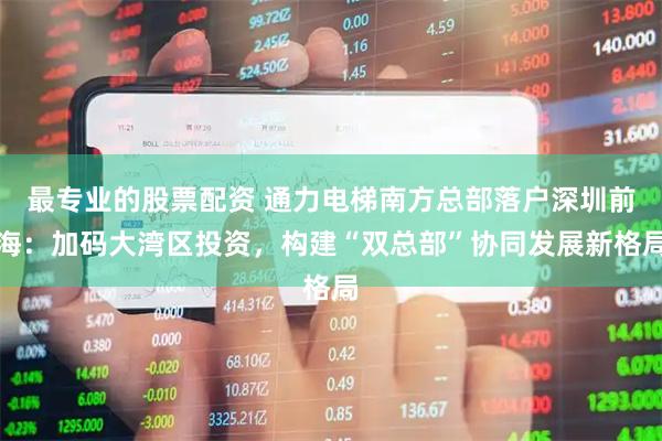 最专业的股票配资 通力电梯南方总部落户深圳前海：加码大湾区投资，构建“双总部”协同发展新格局
