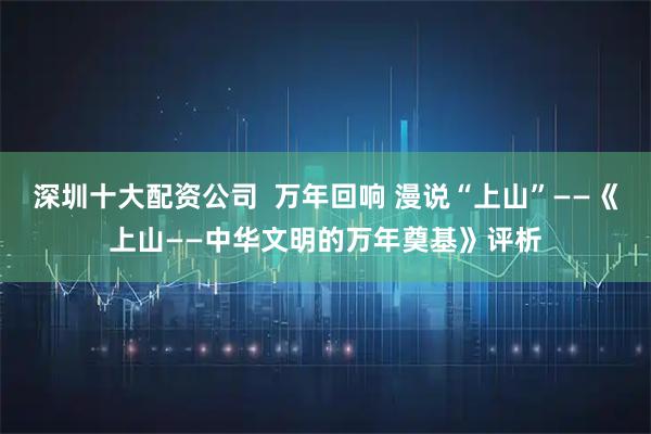 深圳十大配资公司  万年回响 漫说“上山”——《上山——中华文明的万年奠基》评析