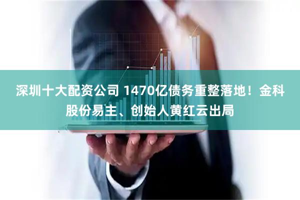 深圳十大配资公司 1470亿债务重整落地！金科股份易主、创始人黄红云出局