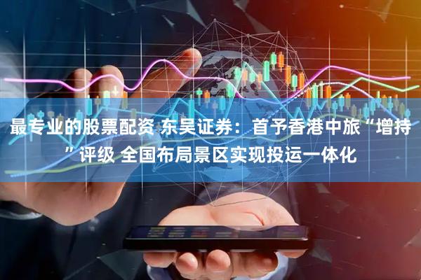 最专业的股票配资 东吴证券：首予香港中旅“增持”评级 全国布局景区实现投运一体化