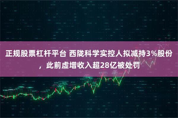 正规股票杠杆平台 西陇科学实控人拟减持3%股份，此前虚增收入超28亿被处罚