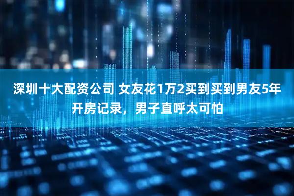 深圳十大配资公司 女友花1万2买到买到男友5年开房记录，男子直呼太可怕