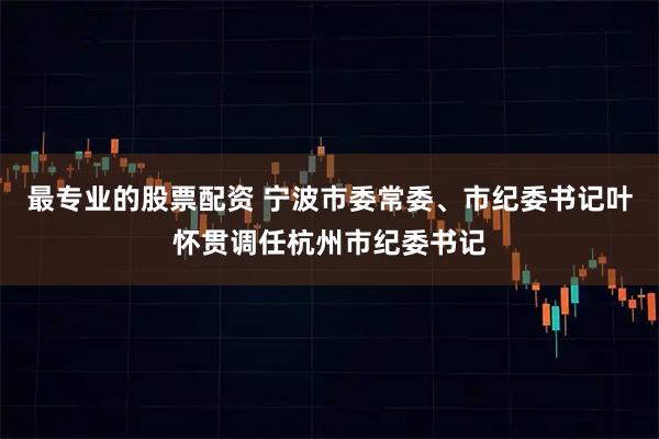 最专业的股票配资 宁波市委常委、市纪委书记叶怀贯调任杭州市纪委书记