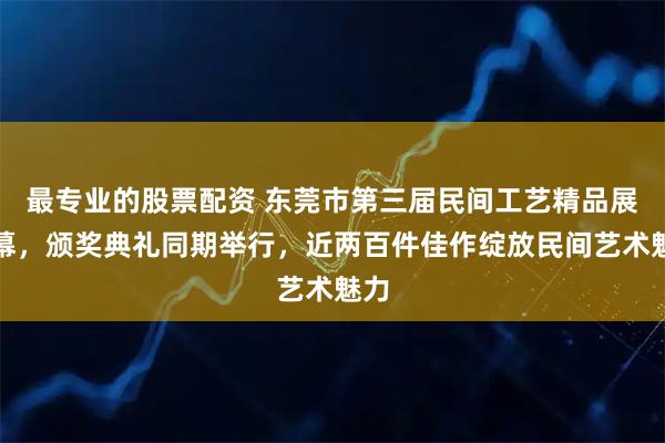 最专业的股票配资 东莞市第三届民间工艺精品展开幕，颁奖典礼同期举行，近两百件佳作绽放民间艺术魅力