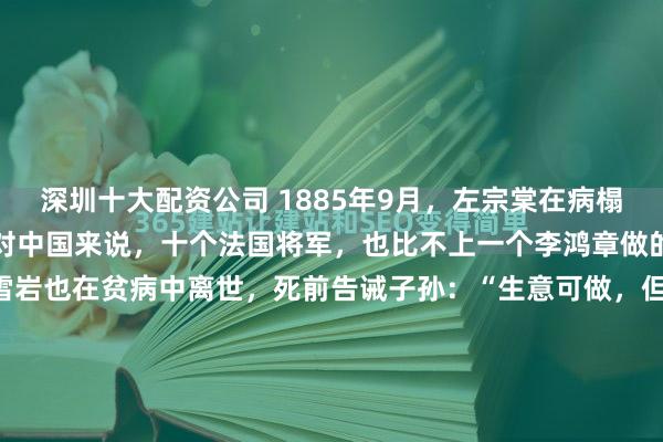 深圳十大配资公司 1885年9月,左宗棠在病榻上离世时,愤慨地说:“对中国来说,十个法国将军,也比不上一个李鸿章做的坏事!”两个月后,胡雪岩也在贫病中离世,死前告诫子孙:“生意可做,但要远离白虎。” 左宗棠他出身农家,考了三次科举都没中,四十岁还在地里刨食。 可就是这么个“落榜生”,靠啃兵书、研究地...