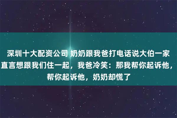 深圳十大配资公司 奶奶跟我爸打电话说大伯一家不孝敬她，直言想跟我们住一起，我爸冷笑：那我帮你起诉他，奶奶却慌了