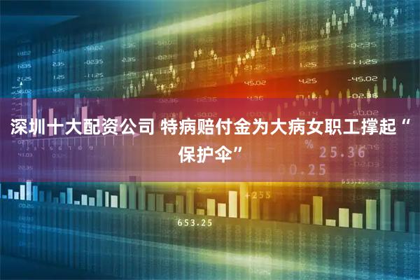 深圳十大配资公司 特病赔付金为大病女职工撑起“保护伞”