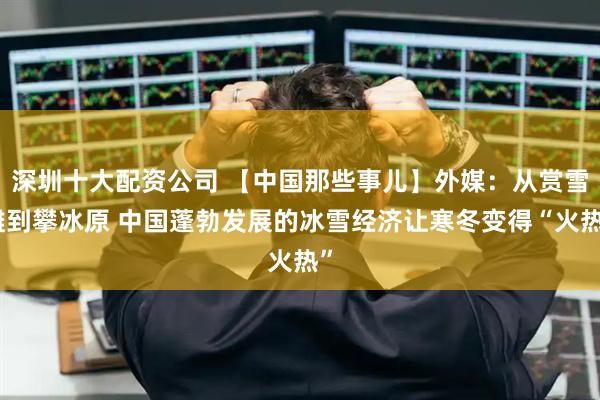 深圳十大配资公司 【中国那些事儿】外媒：从赏雪雕到攀冰原 中国蓬勃发展的冰雪经济让寒冬变得“火热”
