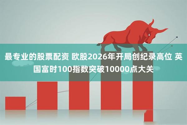 最专业的股票配资 欧股2026年开局创纪录高位 英国富时100指数突破10000点大关
