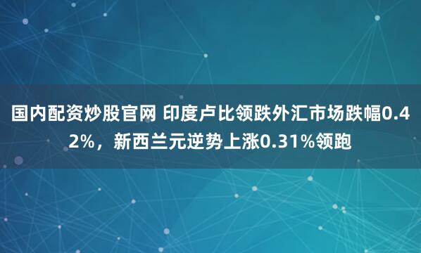 国内配资炒股官网 印度卢比领跌外汇市场跌幅0.42%，新西兰元逆势上涨0.31%领跑