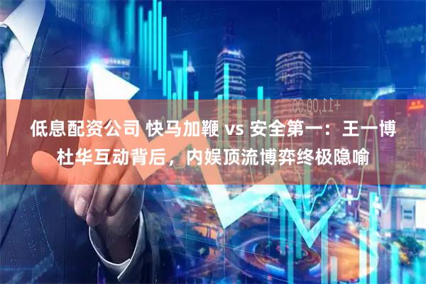 低息配资公司 快马加鞭 vs 安全第一:王一博杜华互动背后,内娱顶流博弈终极隐喻