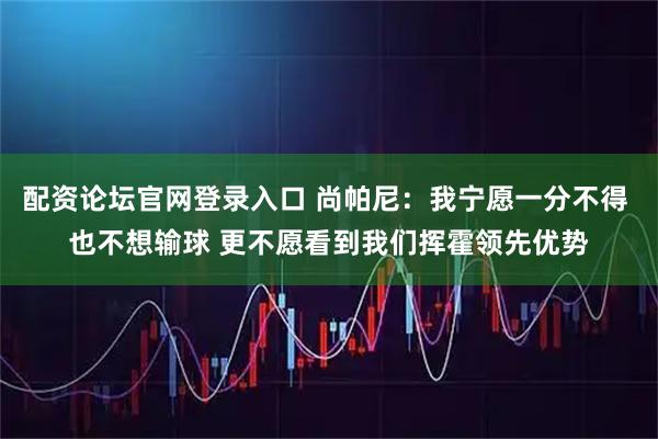 配资论坛官网登录入口 尚帕尼：我宁愿一分不得 也不想输球 更不愿看到我们挥霍领先优势