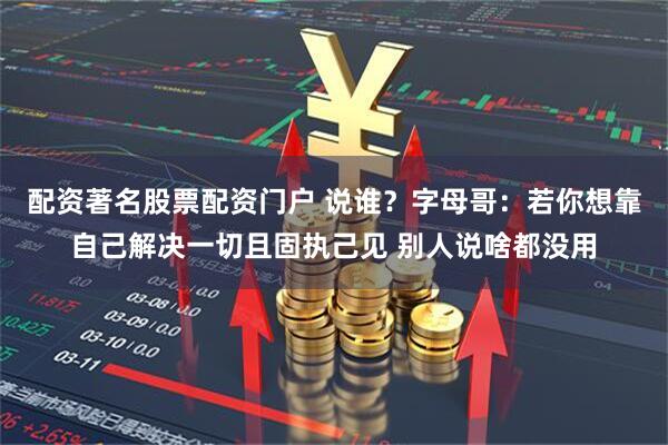 配资著名股票配资门户 说谁？字母哥：若你想靠自己解决一切且固执己见 别人说啥都没用