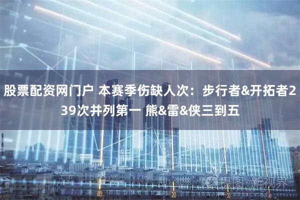 股票配资网门户 本赛季伤缺人次：步行者&开拓者239次并列第一 熊&雷&侠三到五