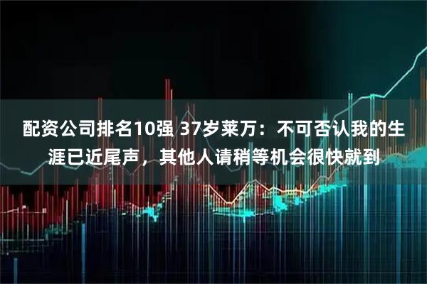 配资公司排名10强 37岁莱万：不可否认我的生涯已近尾声，其他人请稍等机会很快就到