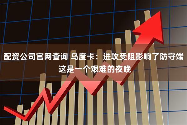 配资公司官网查询 乌度卡：进攻受阻影响了防守端 这是一个艰难的夜晚