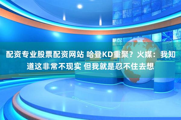 配资专业股票配资网站 哈登KD重聚？火媒：我知道这非常不现实 但我就是忍不住去想