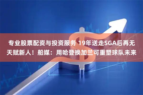 专业股票配资与投资服务 19年送走SGA后再无天赋新人！船媒：用哈登换加兰可重塑球队未来