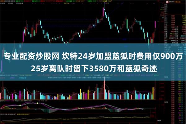 专业配资炒股网 坎特24岁加盟蓝狐时费用仅900万 25岁离队时留下3580万和蓝狐奇迹