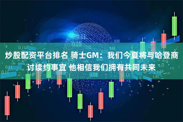 炒股配资平台排名 骑士GM：我们今夏将与哈登商讨续约事宜 他相信我们拥有共同未来