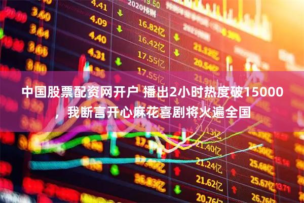 中国股票配资网开户 播出2小时热度破15000，我断言开心麻花喜剧将火遍全国
