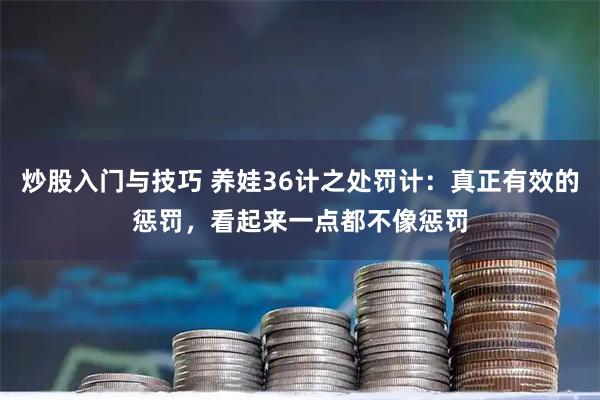 炒股入门与技巧 养娃36计之处罚计：真正有效的惩罚，看起来一点都不像惩罚