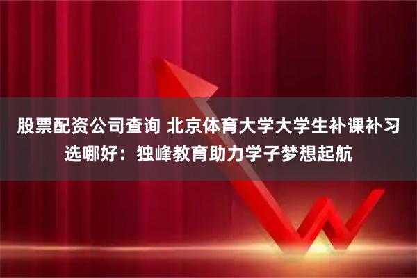 股票配资公司查询 北京体育大学大学生补课补习选哪好：独峰教育助力学子梦想起航