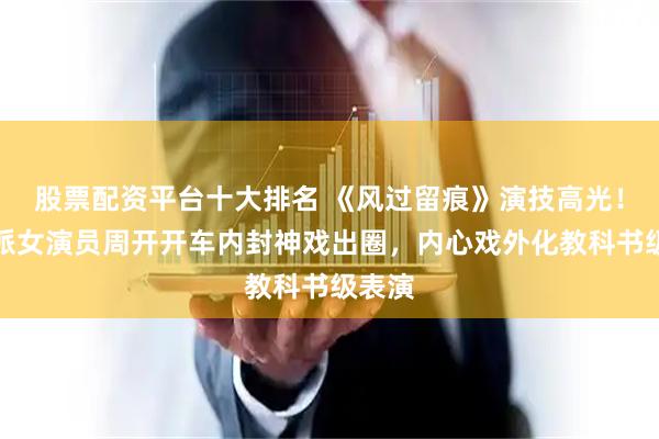 股票配资平台十大排名 《风过留痕》演技高光！实力派女演员周开开车内封神戏出圈，内心戏外化教科书级表演