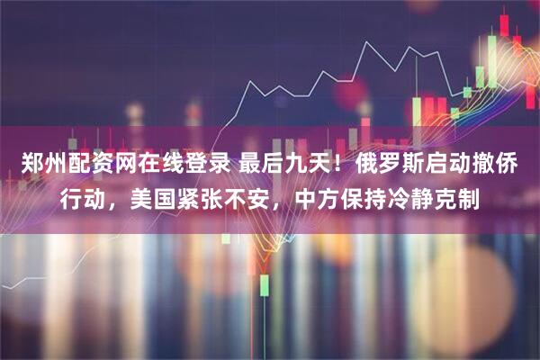 郑州配资网在线登录 最后九天！俄罗斯启动撤侨行动，美国紧张不安，中方保持冷静克制