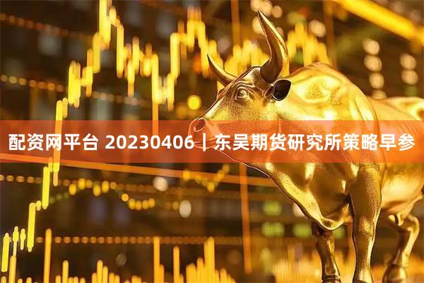 配资网平台 20230406｜东吴期货研究所策略早参