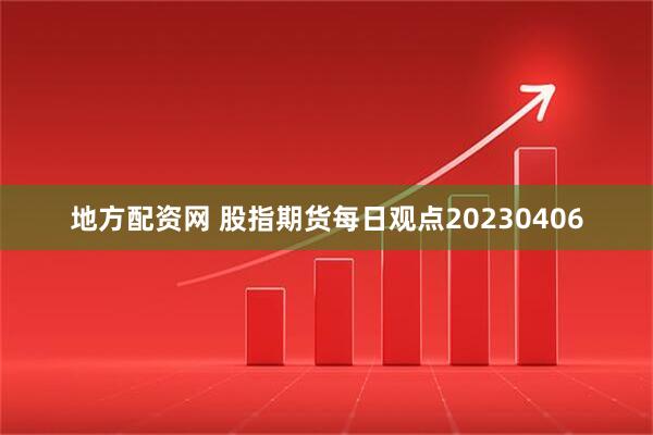 地方配资网 股指期货每日观点20230406