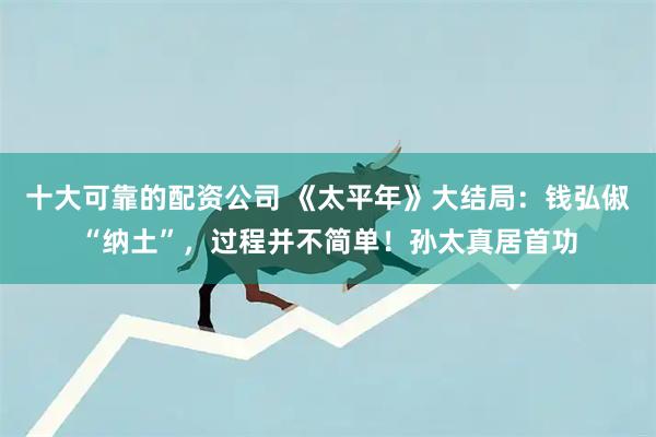 十大可靠的配资公司 《太平年》大结局：钱弘俶“纳土”，过程并不简单！孙太真居首功