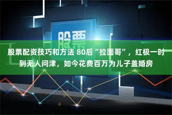 股票配资技巧和方法 80后“拉面哥”，红极一时到无人问津，如今花费百万为儿子盖婚房
