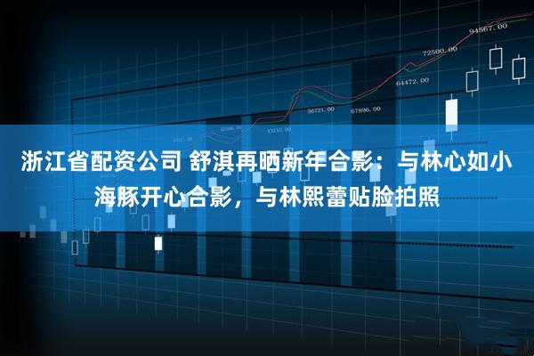 浙江省配资公司 舒淇再晒新年合影：与林心如小海豚开心合影，与林熙蕾贴脸拍照