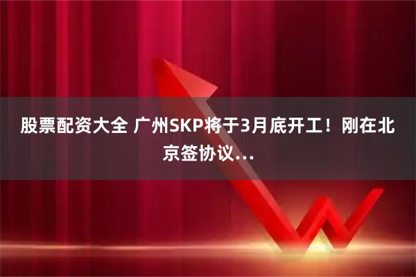 股票配资大全 广州SKP将于3月底开工！刚在北京签协议…