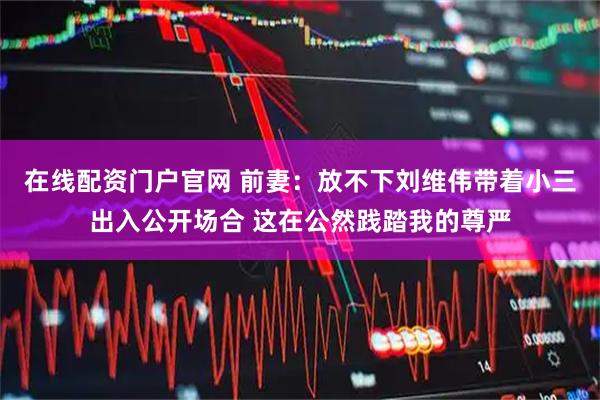 在线配资门户官网 前妻：放不下刘维伟带着小三出入公开场合 这在公然践踏我的尊严