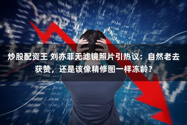 炒股配资王 刘亦菲无滤镜照片引热议：自然老去获赞，还是该像精修图一样冻龄？