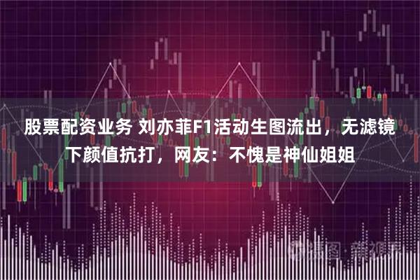 股票配资业务 刘亦菲F1活动生图流出，无滤镜下颜值抗打，网友：不愧是神仙姐姐