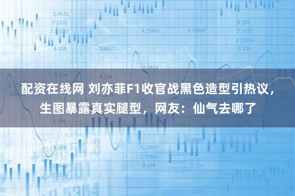 配资在线网 刘亦菲F1收官战黑色造型引热议，生图暴露真实腿型，网友：仙气去哪了