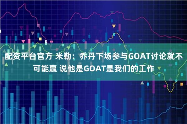 配资平台官方 米勒：乔丹下场参与GOAT讨论就不可能赢 说他是GOAT是我们的工作